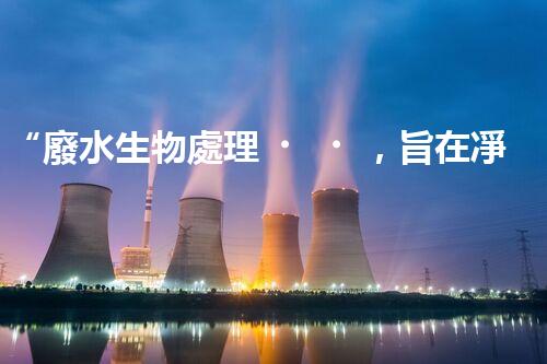 “廢水生物處理，旨在凈化水源，守護(hù)碧水藍(lán)天”
